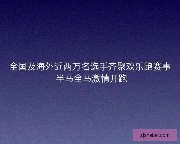 全国及海外近两万名选手齐聚欢乐跑赛事 半马全马激情开跑