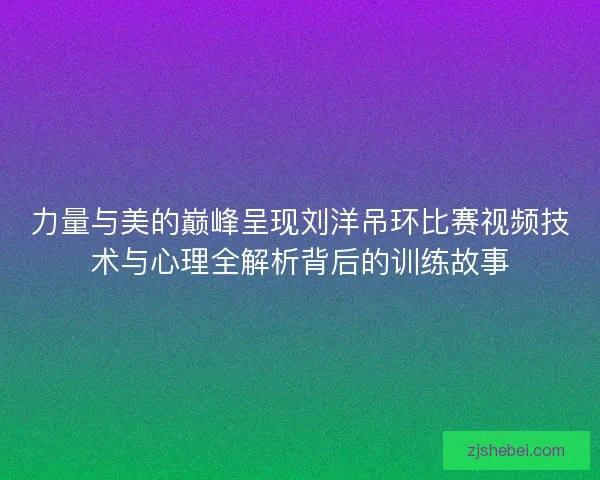 力量与美的巅峰呈现刘洋吊环比赛视频技术与心理全解析背后的训练故事