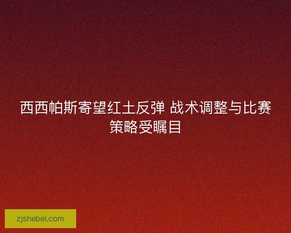 西西帕斯寄望红土反弹 战术调整与比赛策略受瞩目