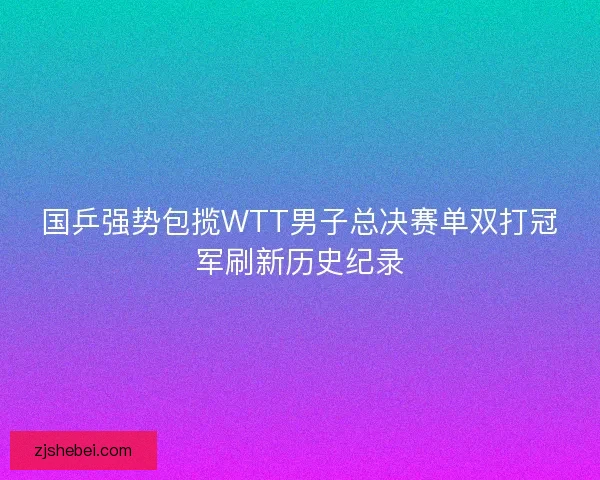 国乒强势包揽WTT男子总决赛单双打冠军刷新历史纪录