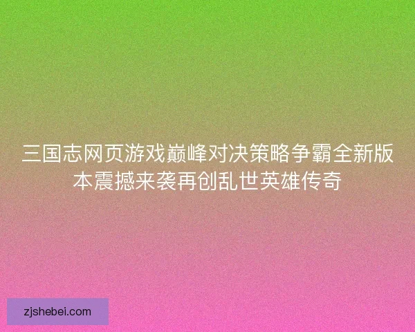 三国志网页游戏巅峰对决策略争霸全新版本震撼来袭再创乱世英雄传奇