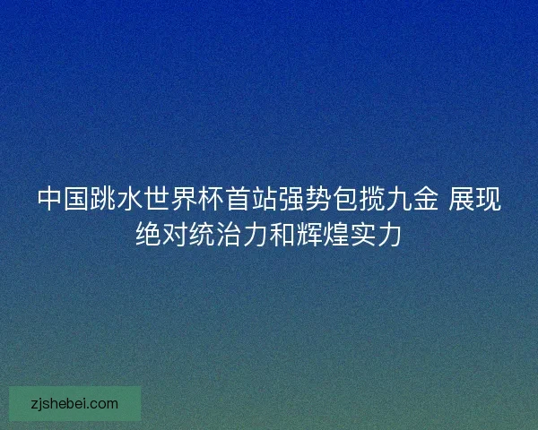 中国跳水世界杯首站强势包揽九金 展现绝对统治力和辉煌实力