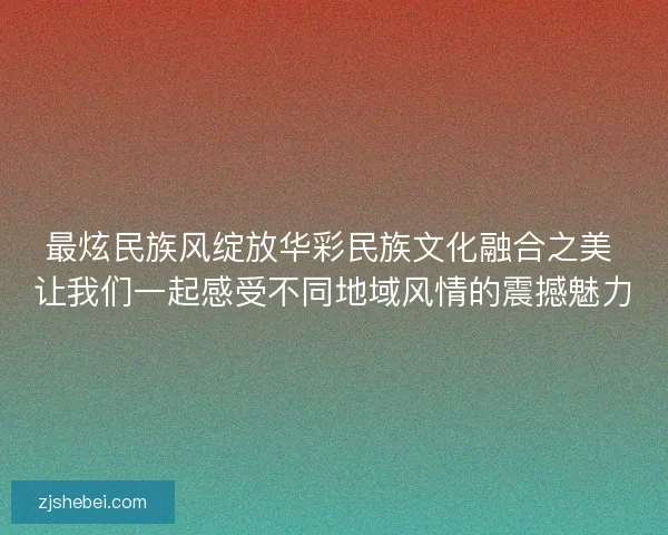 最炫民族风绽放华彩民族文化融合之美 让我们一起感受不同地域风情的震撼魅力
